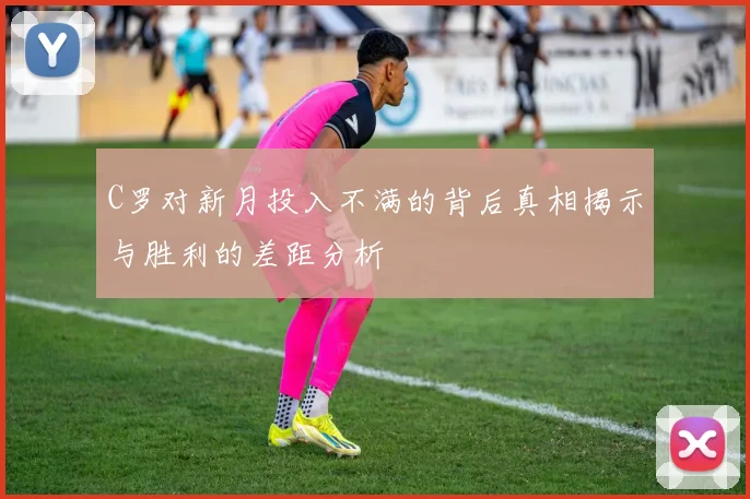 C罗对新月投入不满的背后真相揭示与胜利的差距分析