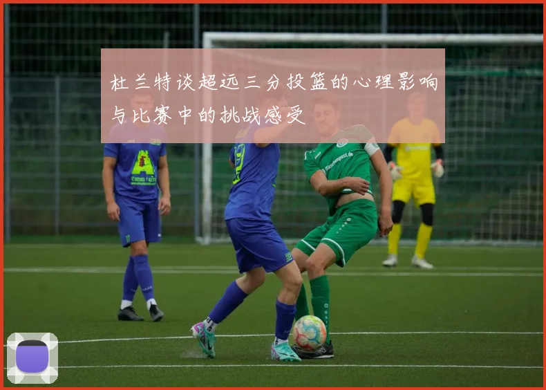 杜兰特谈超远三分投篮的心理影响与比赛中的挑战感受