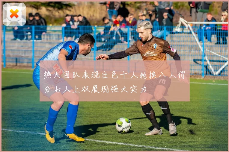 热火团队表现出色十人轮换八人得分七人上双展现强大实力
