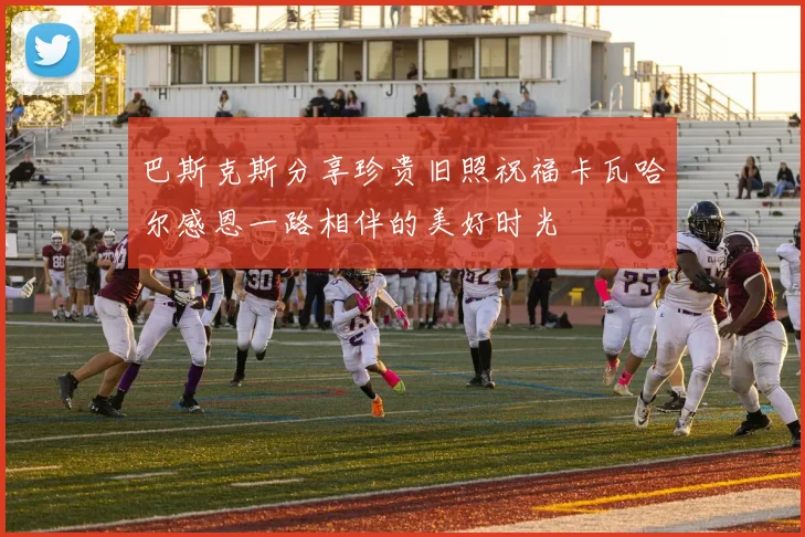 巴斯克斯分享珍贵旧照祝福卡瓦哈尔感恩一路相伴的美好时光