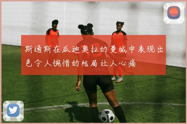 斯通斯在瓜迪奥拉的曼城中表现出色令人惋惜的结局让人心痛