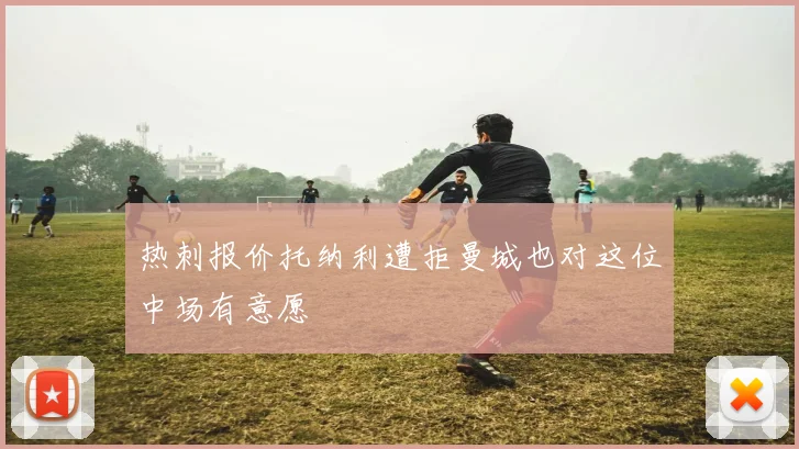 热刺报价托纳利遭拒曼城也对这位中场有意愿