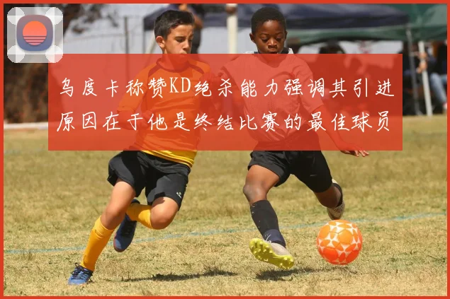 乌度卡称赞KD绝杀能力强调其引进原因在于他是终结比赛的最佳球员