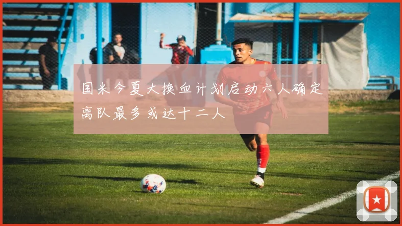 国米今夏大换血计划启动六人确定离队最多或达十二人