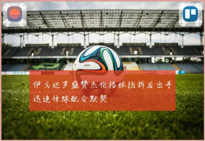 伊戈达罗盛赞杰伦格林挡拆后出手迅速传球配合默契