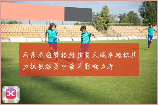 西蒙尼盛赞格列兹曼天赋卓越称其为执教球员中最具影响力者