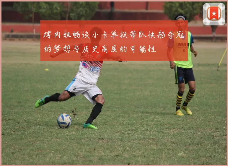 烤肉姐畅谈小卡单核带队快船夺冠的梦想与历史高度的可能性